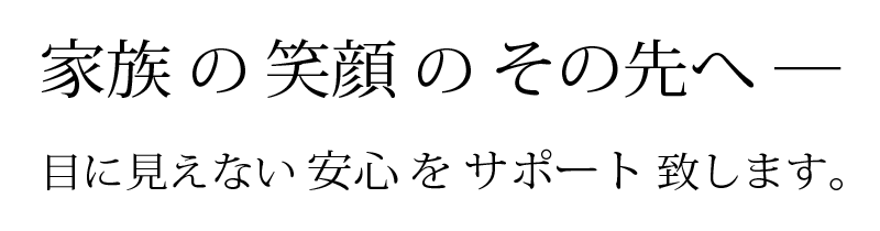 家族の笑顔のその先へ─　目に見えない安心をサポート致します。